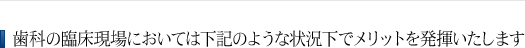 歯科の臨床現場においては下記のような状況下でメリットを発揮いたします